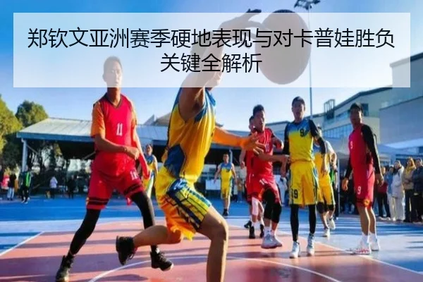 郑钦文亚洲赛季硬地表现与对卡普娃胜负关键全解析